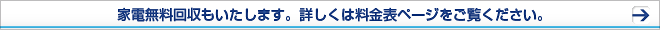 家電無料回収もいたします。詳しくは料金表ページをご覧ください